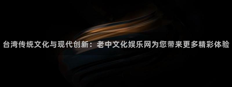 新航娱乐登录地址：台湾传统文化与现代创新：老中文化娱乐网为您带来更多精彩体验
